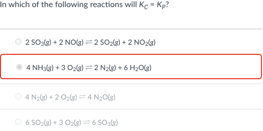 In which of the following reactions will Kc = Kp?
2 SO3(s) + 2 NO(g) = 2 SO2(3) + 2 NO2(3)
4 NH3(g) + 3 O2(g) = 2 N2(g) + 6 H2O(g)
O 4 N2(3) + 2 O2(g) =4 N20(g)
O 6 SO2(g) + 3 O2(3) =6 SO3(g)
