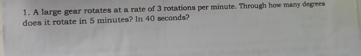 1. A large gear rotates at a rate of 3 rotations per minute. Through how many degrees
does it rotate in 5 minutes? In 40 seconds?

