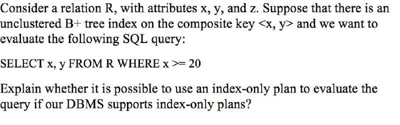 Consider a relation R, with attributes x, y, and z. Suppose that there is an
unclustered B+ tree index on the composite key <x, y> and we want to
evaluate the following SQL query:
SELECT x, y FROM R WHERE x >= 20
Explain whether it is possible to use an index-only plan to evaluate the
query if our DBMS supports index-only plans?
