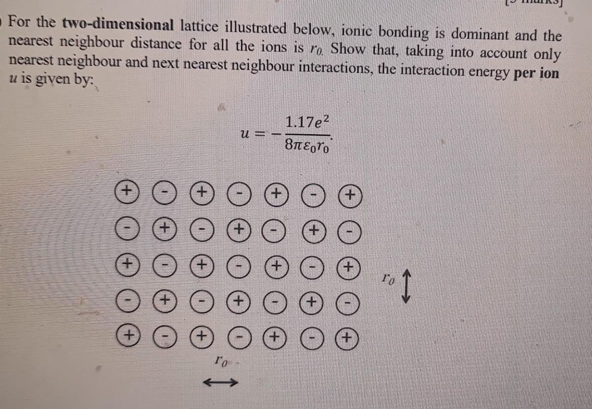 For the two-dimensional lattice illustrated below, ionic bonding is dominant and the
nearest neighbour distance for all the ions is ro. Show that, taking into account only
nearest neighbour and next nearest neighbour interactions, the interaction energy per ion
u is given by:
+
+
+
+
+
ro
U==
+
1.17e²
8π£gro
+
To 1