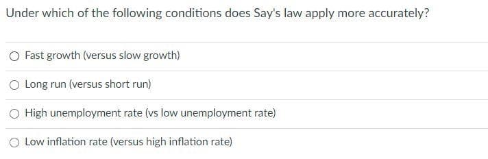 Under which of the following conditions does Say's law apply more accurately?
O Fast growth (versus slow growth)
O Long run (versus short run)
O High unemployment rate (vs low unemployment rate)
O Low inflation rate (versus high inflation rate)
