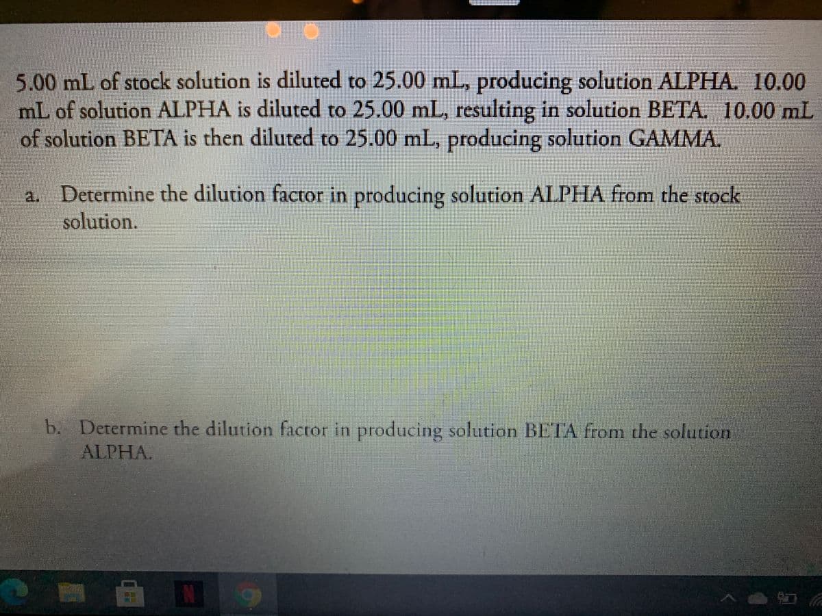 5.00 mL of stock solution is diluted to 25.00 mL, producing solution ALPHA. 10.00
mL of solution ALPHA is diluted to 25.00 mL, resulting in solution BETA. 10.00 mL
of solution BETA is then diluted to 25.00 mL, producing solution GAMMA.
S
Determine the dilution factor in producing solution ALPHA from the stock
solution.
a.
b. Determine the dilution factor in producing solution BETA from the solution
ALPHA.
