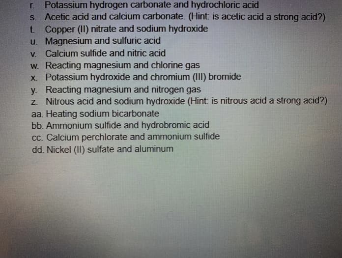 Potassium hydrogen carbonate and hydrochloric acid
S. Acetic acid and calcium carbonate. (Hint: is acetic acid a strong acid?)
t. Copper (II) nitrate and sodium hydroxide
u. Magnesium and sulfuric acid
V. Calcium sulfide and nitric acid
W. Reacting magnesium and chlorine gas
X. Potassium hydroxide and chromium (III) bromide
y. Reacting magnesium and nitrogen gas
z. Nitrous acid and sodium hydroxide (Hint: is nitrous acid a strong acid?)
r.
aa. Heating sodium bicarbonate
bb. Ammonium sulfide and hydrobromic acid
Cc. Calcium perchlorate and ammonium sulfide
dd. Nickel (II) sulfate and aluminum
