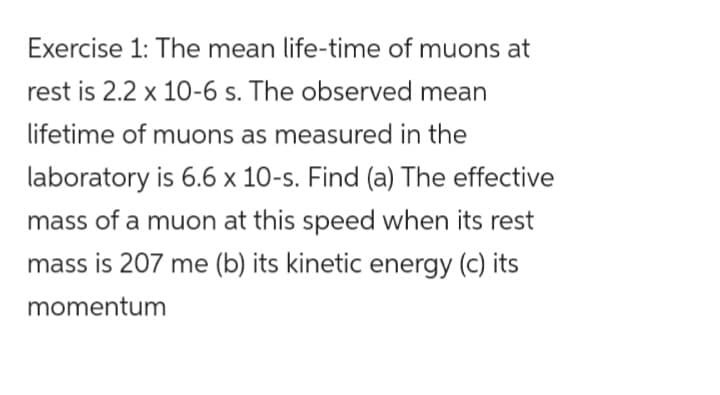 Exercise 1: The mean life-time of muons at
rest is 2.2 x 10-6 s. The observed mean
lifetime of muons as measured in the
laboratory is 6.6 x 10-s. Find (a) The effective
mass of a muon at this speed when its rest
mass is 207 me (b) its kinetic energy (c) its
momentum

