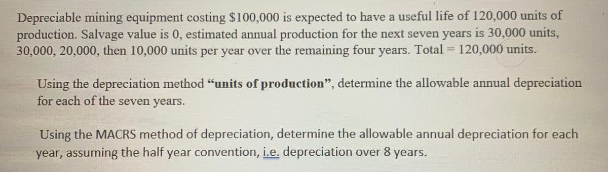 Depreciable mining equipment costing $100,000 is expected to have a useful life of 120,000 units of
production. Salvage value is 0, estimated annual production for the next seven years is 30,000 units,
30,000, 20,000, then 10,000 units per year over the remaining four years. Total = 120,000 units.
%3D
Using the depreciation method "units of production", determine the allowable annual depreciation
for each of the seven years.
Using the MACRS method of depreciation, determine the allowable annual depreciation for each
year, assuming the half year convention, i.e. depreciation over 8 years.
