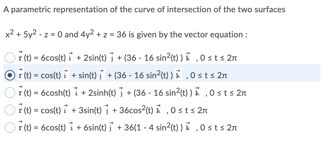 A parametric representation of the curve of intersection of the two surfaces
x2 + 5y2 - z = 0 and 4y2 + z = 36 is given by the vector equation :
r (t) = 6cos(t) i + 2sin(t) j + (36 - 16 sin?(t) ) k , O < t < 2n
r (t) = cos(t) i + sin(t) j + (36 - 16 sin2(t) ) K , 0 st s 2n
r (t) = 6cosh(t)
+ 2sinh(t) j + (36 - 16 sin2(t) ) k , 0 st< 2n
r (t) = cos(t) i + 3sin(t) + 36cos?(t) k ,0 sts 2n
r (t) = 6cos(t) i + 6sin(t) j + 36(1 - 4 sin?(t) ) K , 0 sts 27
