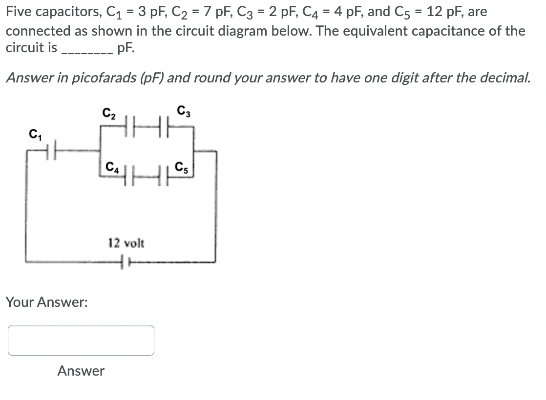 Five capacitors, C1 = 3 pF, C2 = 7 pF, C3 = 2 pF, C4 = 4 pF, and C5 = 12 pF, are
connected as shown in the circuit diagram below. The equivalent capacitance of the
circuit is
pF.
Answer in picofarads (pF) and round your answer to have one digit after the decimal.
C2
C3
C,
C4
C5
12 volt
Your Answer:
Answer
