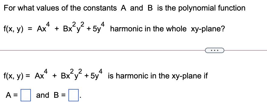 For what values of the constants A and B is the polynomial function
Ax
2. 2
4
f(x, у) %3D Ах
+ Bx y + 5y* harmonic in the whole xy-plane?
2.2
4
f(x, y) = Ax* + Bx y + 5y* is harmonic in the xy-plane if
У +
%3D
A =
and B =
