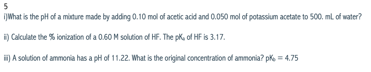 i)What is the pH of a mixture made by adding 0.10 mol of acetic acid and 0.050 mol of potassium acetate to 500. mL of water?
ii) Calculate the % ionization of a 0.60 M solution of HF. The pKa of HF is 3.17.
i) A solution of ammonia has a pH of 11.22. What is the original concentration of ammonia? pK, = 4.75
