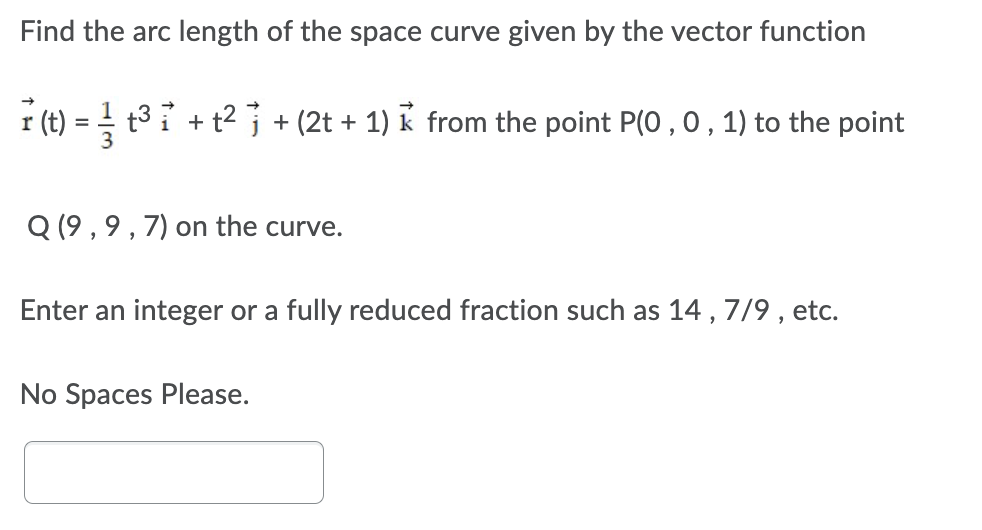 Find the arc length of the space curve given by the vector function
t3 i + t2 j + (2t + 1) k from the point P(0 ,0, 1) to the point
i (t)
Q (9 , 9 , 7) on the curve.
Enter an integer or a fully reduced fraction such as 14 , 7/9 , etc.
No Spaces Please.
