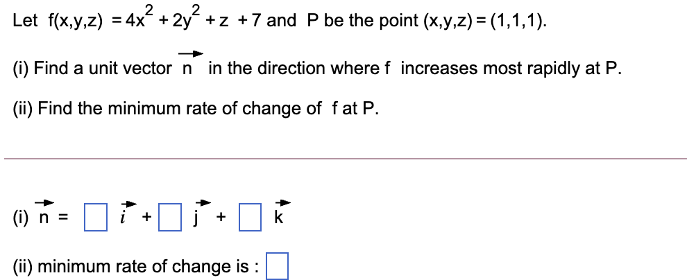 2
Let f(x,y,z) = 4x + 2y +z +7 and P be the point (x,y,z) = (1,1,1).
(i) Find a unit vector n in the direction where f increases most rapidly at P.
(ii) Find the minimum rate of change of f at P.
() n =
+
+
(ii) minimum rate of change is :
