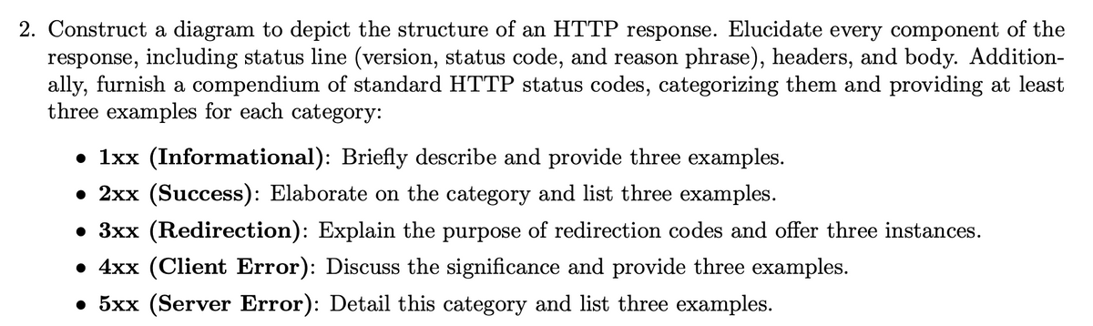 2. Construct a diagram to depict the structure of an HTTP response. Elucidate every component of the
response, including status line (version, status code, and reason phrase), headers, and body. Addition-
ally, furnish a compendium of standard HTTP status codes, categorizing them and providing at least
three examples for each category:
• 1xx (Informational): Briefly describe and provide three examples.
• 2xx (Success): Elaborate on the category and list three examples.
• 3xx (Redirection): Explain the purpose of redirection codes and offer three instances.
• 4xx (Client Error): Discuss the significance and provide three examples.
• 5xx (Server Error): Detail this category and list three examples.
