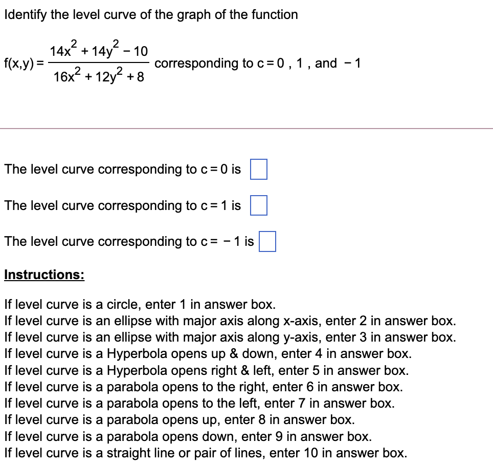Identify the level curve of the graph of the function
14x + 14y - 10
14x? + 14y? -
f(x,y) =
corresponding to c= 0, 1, and - 1
16x? + 12y? + 8
The level curve corresponding to c=0 is
The level curve corresponding to c = 1 is
The level curve corresponding to c= - 1 is
Instructions:
If level curve is a circle, enter 1 in answer box.
If level curve is an ellipse with major axis along x-axis, enter 2 in answer box.
If level curve is an ellipse with major axis along y-axis, enter 3 in answer box.
If level curve is a Hyperbola opens up & down, enter 4 in answer box.
If level curve is a Hyperbola opens right & left, enter 5 in answer box.
If level curve is a parabola opens to the right, enter 6 in answer box.
If level curve is a parabola opens to the left, enter 7 in answer box.
If level curve is a parabola opens up, enter 8 in answer box.
If level curve is a parabola opens down, enter 9 in answer box.
If level curve is a straight line or pair of lines, enter 10 in answer box.
