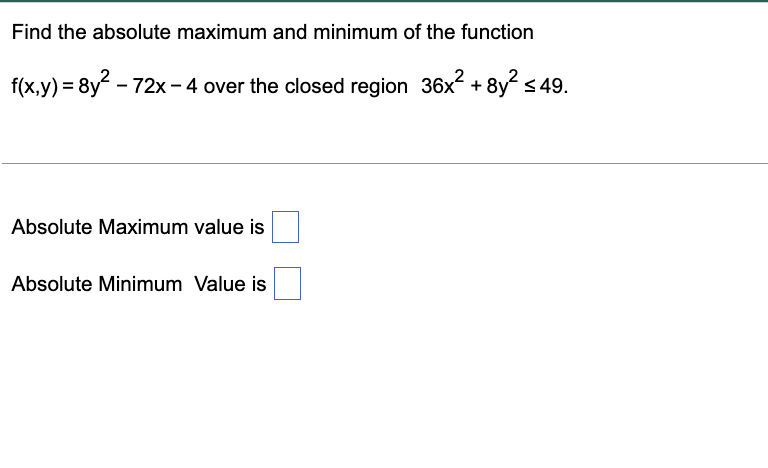 Find the absolute maximum and minimum of the function
f(x,y) = 8y - 72x- 4 over the closed region 36x + 8y s
Absolute Maximum value is
Absolute Minimum Value is
