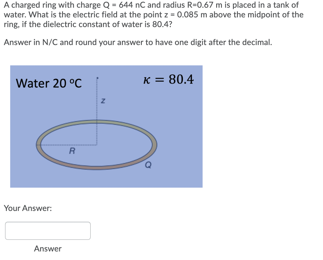 A charged ring with charge Q = 644 nC and radius R=0.67 m is placed in a tank of
water. What is the electric field at the point z = 0.085 m above the midpoint of the
ring, if the dielectric constant of water is 80.4?
Answer in N/C and round your answer to have one digit after the decimal.
Water 20 °C
K = 80.4
Your Answer:
Answer
