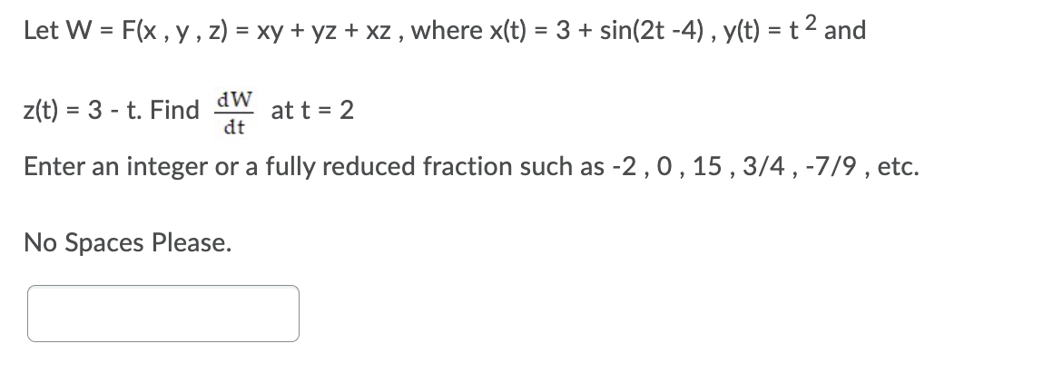 Let W = F(x , y, z) = xy + yz + xz , where x(t) = 3 + sin(2t -4), y(t) = t2 and
%3D
dW
z(t) = 3 - t. Find
at t = 2
dt
Enter an integer or a fully reduced fraction such as -2,0, 15 , 3/4, -7/9 , etc.
No Spaces Please.
