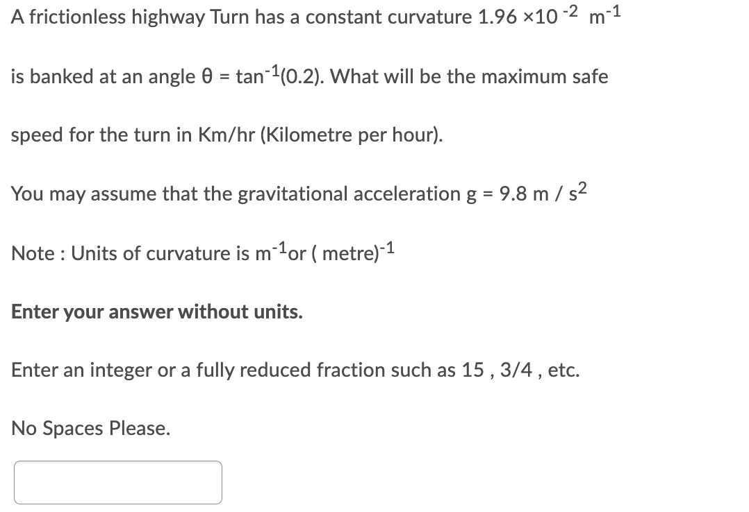 A frictionless highway Turn has a constant curvature 1.96 x10
-2
m-1
is banked at an angle 0 = tan-1(0.2). What willI be the maximum safe
speed for the turn in Km/hr (Kilometre per hour).
You may assume that the gravitational acceleration g = 9.8 m / s2
%3D
Note : Units of curvature is m-1or ( metre)-1
Enter your answer without units.
Enter an integer or a fully reduced fraction such as 15 , 3/4, etc.
No Spaces Please.
