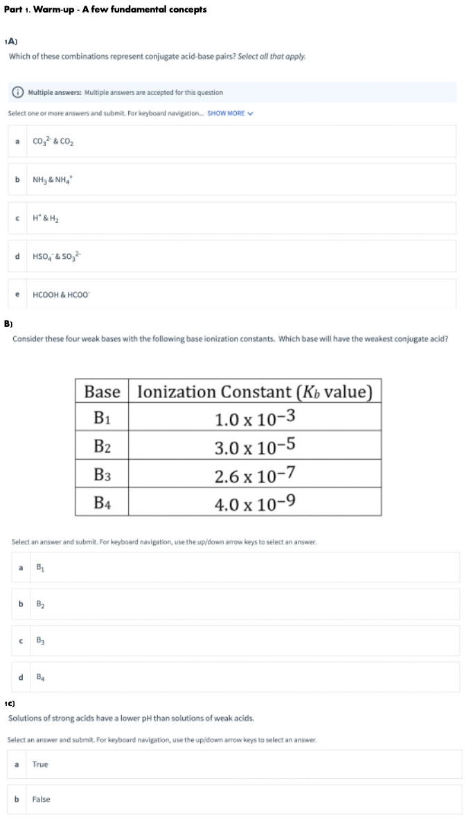 Part 1. Warm-up - A few fundamental concepts
1A)
Which of these combinations represent conjugate acid-base pairs? Select all that apply.
O Multiple answers: Multiple answers are accepted for this question
Select one or more answers and submit. For keyboard navigation. SHOW MORE V
co, & CO2
a
NH3 & NH,"
H* & H2
HSO, & so,
HCOOH & HCO0
B)
Consider these four weak bases with the following base ionization constants. Which base will have the weakest conjugate acid?
Base lonization Constant (Kb value)
B1
1.0х 10-3
B2
3.0 x 10-5
Вз
2.6 x 10-7
B4
4.0х 10-9
Select an answer and submit. For keyboard navigation, use the up/down arrow keys to select an answer.
a
B
C Ba
B4
1C)
Solutions of strong acids have a lower pH than solutions of weak acids.
Select an answer and submit. For keyboard navigation, use the up/down arrow keys to select an answer.
al
True
b
False
