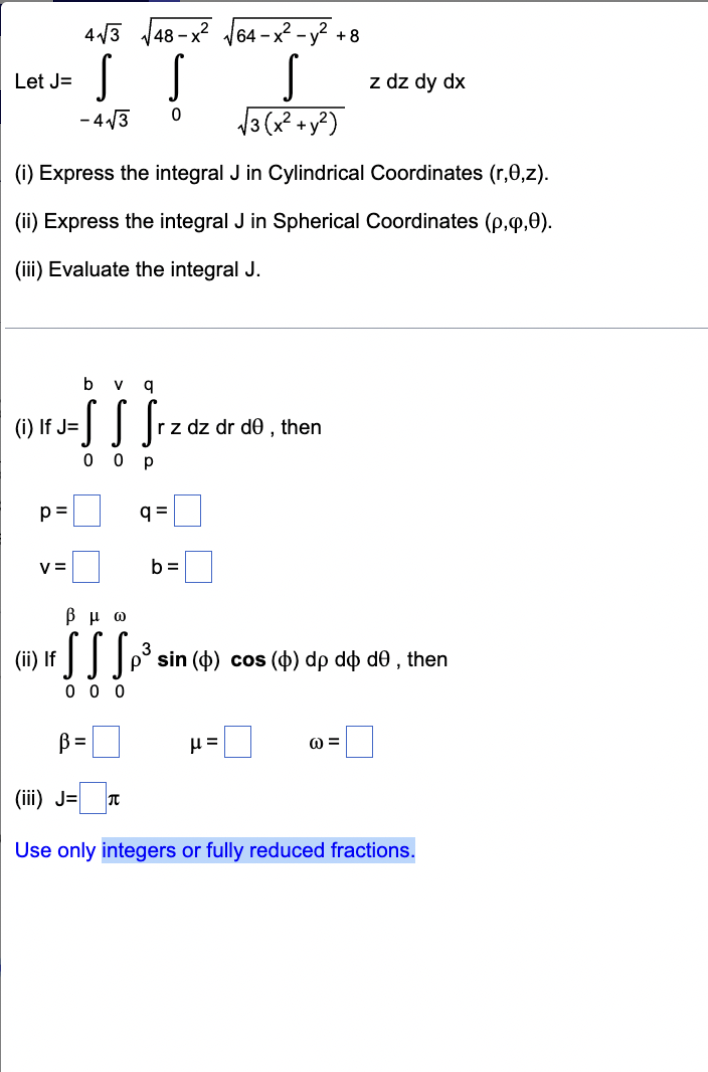 --ITI-
4/3 J48-x? J64 -x² -y?
+ 8
Let J=
z dz dy dx
4 /3
13(x +y?)
(i) Express the integral J in Cylindrical Coordinates (r,0,z).
(ii) Express the integral J in Spherical Coordinates (p,q,0).
(iii) Evaluate the integral J.
b
v g
(i) If J=
z dz dr de , then
0 0
p =
q =
V =
b =
βμω
(ii) If
sin (4) cos (4) dp dø d0 , then
0 0 0
B=
0 =
(iii) J=
Use only integers or fully reduced fractions.
