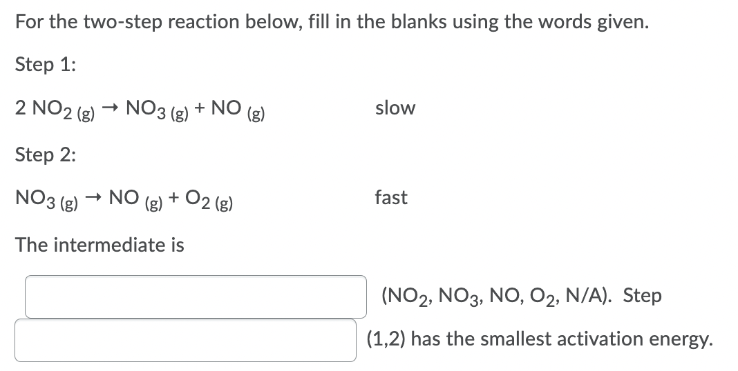 For the two-step reaction below, fill in the blanks using the words given.
Step 1:
2 NO2 (g)
- NO3
(g)
+ NO
slow
Step 2:
NO3 (g) → NO
2 (g)
fast
The intermediate is
(NO2, NO3, NO, O2, N/A). Step
(1,2) has the smallest activation energy.
