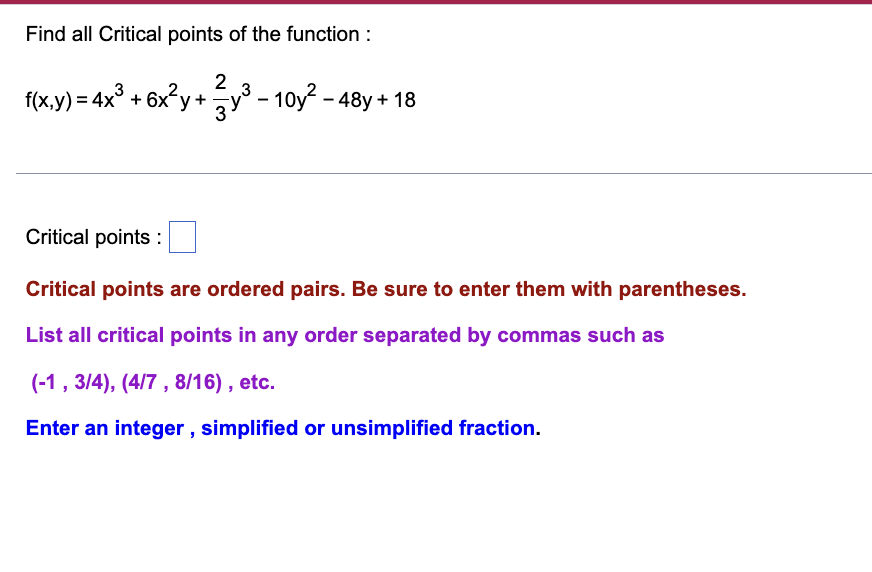 Find all Critical points of the function :
2
f(x.y) = 4x° + 6x°y+y° - 10y? - 48y + 18
Critical points :
Critical points are ordered pairs. Be sure to enter them with parentheses.
List all critical points in any order separated by commas such as
(-1, 3/4), (4/7, 8/16) , etc.
Enter an integer , simplified or unsimplified fraction.
