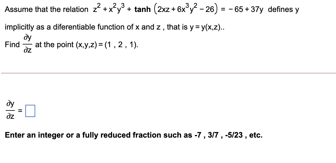 2.3
Assume that the relation z +xy + tanh (2xz+ 6x°y - 26) = - 65 + 37y defines y
implicitly as a diferentiable function of x and z , that is y = y(x,z)..
dy
Find
at the point (x,y,z) = (1 , 2, 1).
dz
ду
dz
Enter an integer or a fully reduced fraction such as -7 , 3/7 , -5/23 , etc.
