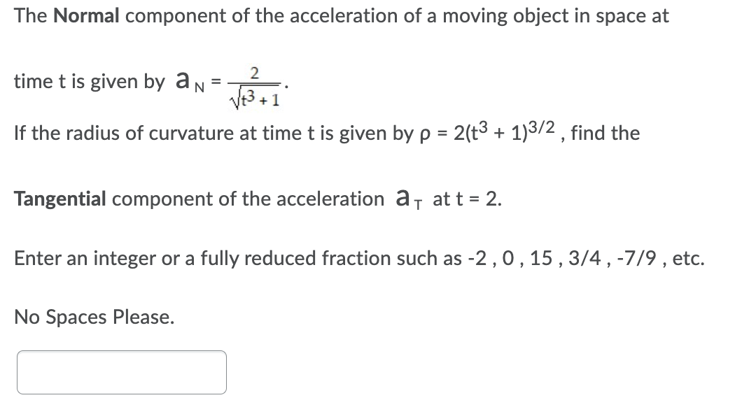 The Normal component of the acceleration of a moving object in space at
time t is given by aN
2
+ 1
If the radius of curvature at time t is given by p = 2(t3 + 1)3/2 , find the
Tangential component of the acceleration a, at t = 2.
Enter an integer or a fully reduced fraction such as -2 ,0, 15 ,3/4, -7/9 , etc.
No Spaces Please.
