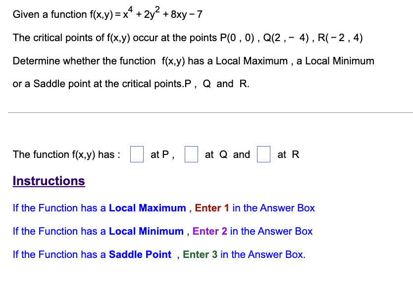 Given a function f(x,y) = x* + 2y + 8xy - 7
The critical points of f(x,y) occur at the points P(0 , 0) , Q(2 , – 4), R(-2,4)
Determine whether the function f(x,y) has a Local Maximum , a Local Minimum
or a Saddle point at the critical points.P, Q and R.
The function f(x,y) has :
at P,
at Q and
at R
Instructions
If the Function has a Local Maximum , Enter 1 in the Answer Box
If the Function has a Local Minimum , Enter 2 in the Answer Box
If the Function has a Saddle Point , Enter 3 in the Answer Box.
