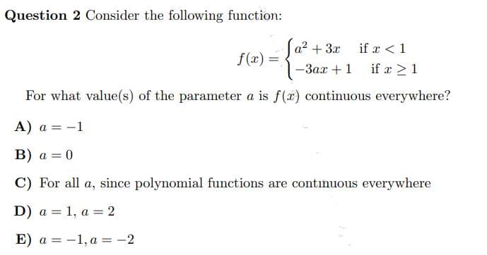 Question 2 Consider the following function:
f(x)
=
-3ax + 1
if x ≥ 1
For what value(s) of the parameter a is f(x) continuous everywhere?
A) a = -1
B) a = 0
C) For all a, since polynomial functions are continuous everywhere
D) a =
1, a = 2
E) a =
-1, a = -2
[a² + 3x
if x < 1