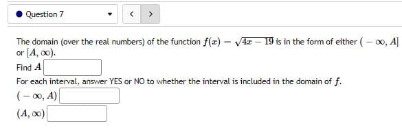Question 7
The domain (over the real numbers) of the function f(x) = √√4z - 19 is in the form of either (-∞0, A]
or [A, 00).
Find A
For each interval, answer YES or NO to whether the interval is included in the domain of f.
(-∞, A)
(A, ∞0)