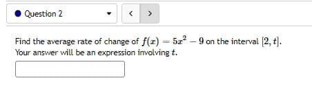 Question 2
<
Find the average rate of change of f(x) = 52² -9 on the interval [2, t].
Your answer will be an expression involving t.