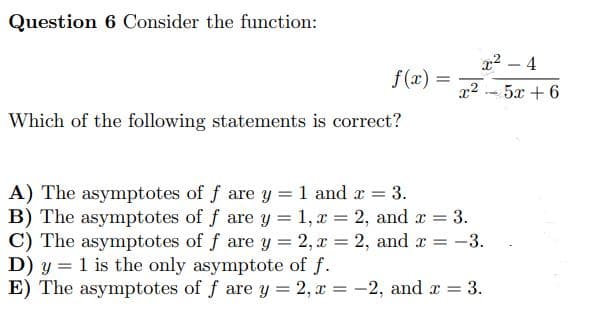 Question 6 Consider the function:
x²
Which of the following statements is correct?
A) The asymptotes of f are y = 1 and x = 3.
B) The asymptotes of f are y = 1, x = 2, and x = 3.
C) The asymptotes of f are y = 2, x = 2, and x = -3.
D) y 1 is the only asymptote of f.
E) The asymptotes of f are y = 2, x = -2, and x = 3.
f(x) =
=
x² - 4
5x + 6