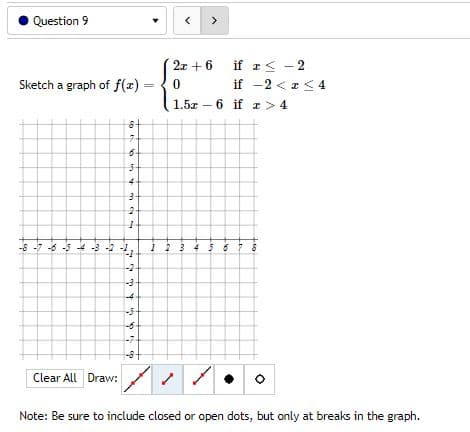 Question 9
Sketch a graph of f(x)
7
-8-7-6-5-4-3-2-
1 2 3 4 5 6
-7
-8+
Clear All Draw:
Note: Be sure to include closed or open dots, but only at breaks in the graph.
99
6
54
3
2
h
' ;
797 595
-2
-3
-4
2x+6 if
0
if
1.5x - 6 if
a ≤
<
2
-2 < x < 4
z>4
LE
+50