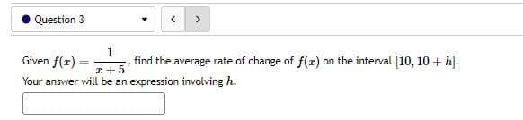 Question 3
1
Given f(x)=
x+5
Your answer will be an expression involving h.
"S
find the average rate of change of f(x) on the interval [10, 10 + h].