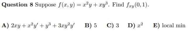 Question 8 Suppose f(x, y) = x²y + xy³. Find fry (0, 1).
A) 2xy + x²y' + y³ + 3xy²y'
B) 5
C) 3
D) x²
E) local min