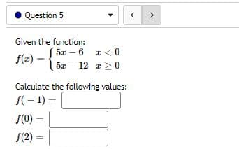 Question 5
Given the function:
5x
6 x < 0
ƒ(z) = { 5x 12 x 20
Calculate the following values:
f(-1) =
f(0) =
f(2)=