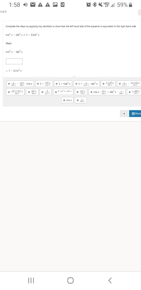 1:58 ) M A A
O * X 4 59%
5 of 5
Complete the steps by applying trig identities to show that the left hand side of the equation is equivalent to the right hand side.
cos z - sin =1- 2 sin? z
Steps:
cos z -
sin z
=1- 2 sin? a
sin
: 1+
1-ce
ain -sin a
: 1+ tan
: 1+ sin² x
gin
cos
sin a
sin r
cus a
CUS
enr+ain" r
: sin
sin
1
: 1-sin'-sin'.
cos'a
: cos - E + sin'
sinx
SIn
1 sint I
! I
CUN
sin r
sin a
sin z
: cos z
sin r
前Revi
II
