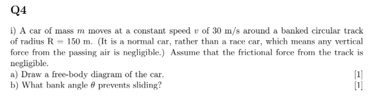 Q4
i) A car of mass m moves at a constant speed v of 30 m/s around a banked circular track
of radius R = 150 m. (It is a normal car, rather than a race car, which means any vertical
force from the passing air is negligible.) Assume that the frictional force from the track is
negligible.
a) Draw a free-body diagram of the car.
b) What bank angle 0 prevents sliding?
[1]
[1]
