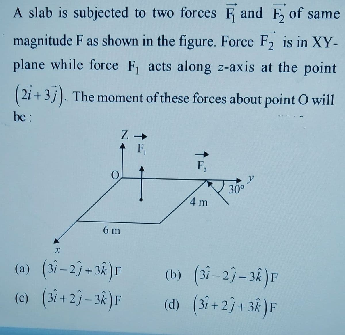 A slab is subjected to two forces F and F, of same
magnitude F as shown in the figure. Force F2 is in XY-
plane while force F, acts along z-axis at the point
2i +3 j). The moment of these forces about point O will
be :
F,
F,
2.
y
30°
4 m
6 m
(a) (3i - 2j+ 38 )F
(b) (3i–2}–3k)F
(d) (3i + 23+ 3k )F
(c) (3i+2}- 3k )F
