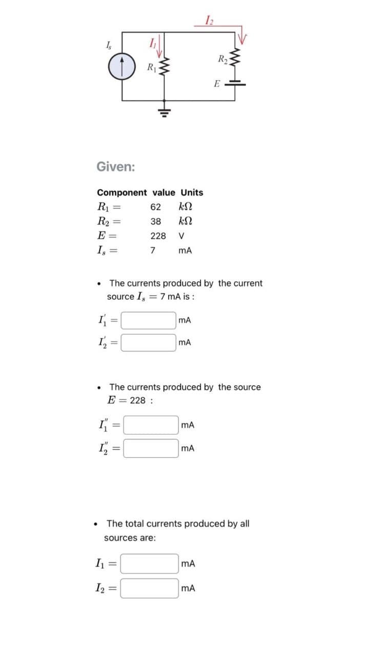 4
R₁
www
HI
12
R₂
E
Given:
Component value Units
R₁
BR
55
62
R₂
38
E
228
V
Is
7
mA
www
The currents produced by the current
source I, 7 mA is:
mA
mA
⚫ The currents produced by the source
E=228:
I =
mA
=
mA
⚫ The total currents produced by all
sources are:
I₁
mA
12
==
MA