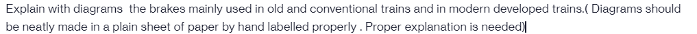 Explain with diagrams the brakes mainly used in old and conventional trains and in modern developed trains.( Diagrams should
be neatly made in a plain sheet of paper by hand labelled properly. Proper explanation is needed)
