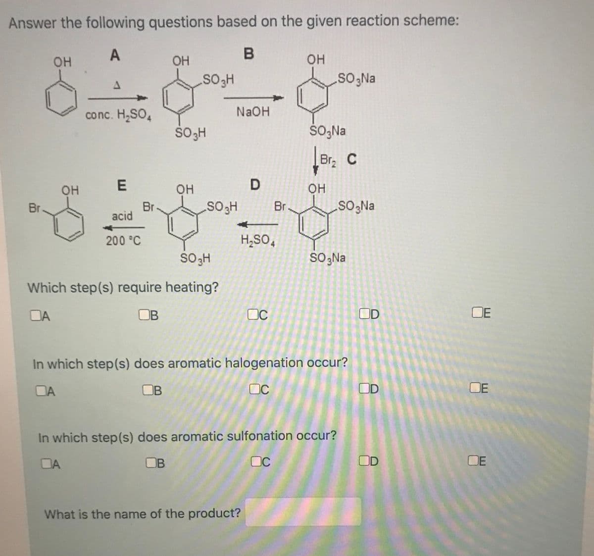 Answer the following questions based on the given reaction scheme:
A
OH
он
So;Na
conc. H,SO,
NaOH
ŠO,Na
Br C
он
OH
он
Br
acid
Br
SOgNa
Br
200 °C
H,SO,
SO,Na
Which step(s) require heating?
DA
OB
OC
OD
OE
In which step(s) does aromatic halogenation occur?
DA
OB
OC
DE
In which step(s) does aromatic sulfonation occur?
DA
OB
OC
OD
OE
What is the name of the product?
