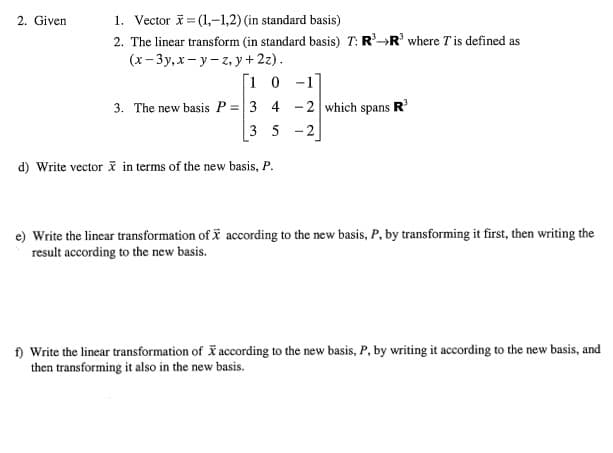 1. Vector i= (1,-1,2) (in standard basis)
2. The linear transform (in standard basis) T: R-R where T is defined as
(х- Зу, х — у -г, у+22).
2. Given
[1 0 -1
3. The new basis P =|3 4 - 2 which spans R
3 5 -2
d) Write vector i in terms of the new basis, P.
e) Write the lincar transformation of i according to the new basis, P, by transforming it first, then writing the
result according to the new basis.
) Write the linear transformation of according to the new basis, P, by writing it according to the new basis, and
then transforming it also in the new basis.
