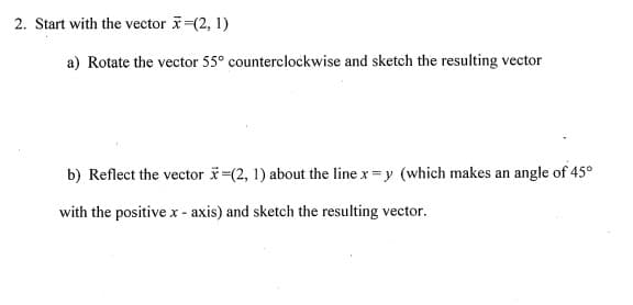 2. Start with the vector -(2, 1)
a) Rotate the vector 55° counterclockwise and sketch the resulting vector
b) Reflect the vector (2, 1) about the line x =y (which makes an angle of 45°
with the positive x - axis) and sketch the resulting vector.
