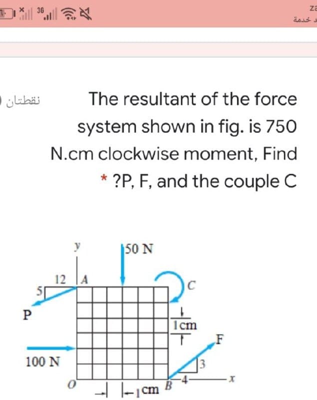 36
za
نقطتان )
The resultant of the force
system shown in fig. is 750
N.cm clockwise moment, Find
?P, F, and the couple C
*
|50 N
12
A
1cm
100 N
-- -|cm
3.
