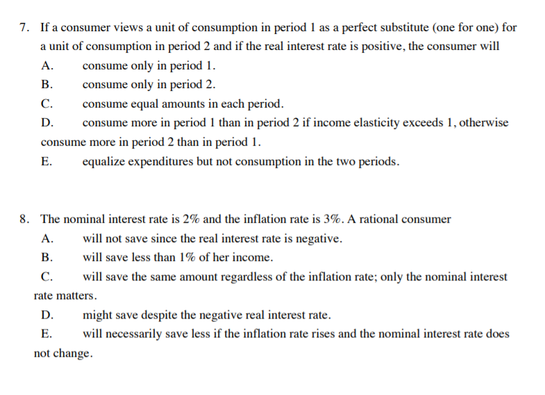 7. If a consumer views a unit of consumption in period 1 as a perfect substitute (one for one) for
a unit of consumption in period 2 and if the real interest rate is positive, the consumer will
А.
consume only in period 1.
В.
consume only in period 2.
С.
consume equal amounts in each period.
D.
consume more in period 1 than in period 2 if income elasticity exceeds 1, otherwise
consume more in period 2 than in period 1.
Е.
equalize expenditures but not consumption in the two periods.
8. The nominal interest rate is 2% and the inflation rate is 3%. A rational consumer
А.
will not save since the real interest rate is negative.
В.
will save less than 1% of her income.
С.
will save the same amount regardless of the inflation rate; only the nominal interest
rate matters.
D.
might save despite the negative real interest rate.
Е.
will necessarily save less if the inflation rate rises and the nominal interest rate does
not change.
