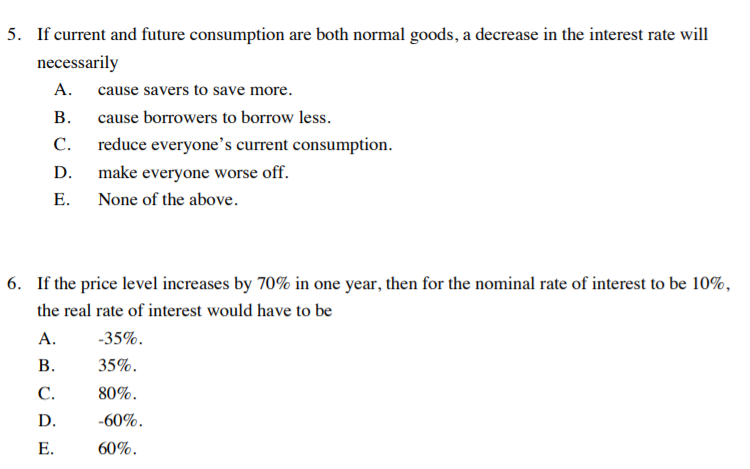5. If current and future consumption are both normal goods, a decrease in the interest rate will
necessarily
A.
cause savers to save more.
В.
cause borrowers to borrow less.
С.
reduce everyone's current consumption.
D.
make everyone worse off.
Е.
None of the above.
6. If the price level increases by 70% in one year, then for the nominal rate of interest to be 10%,
the real rate of interest would have to be
A.
-35%.
В.
35%.
С.
80%.
D.
-60%.
E.
60%.
