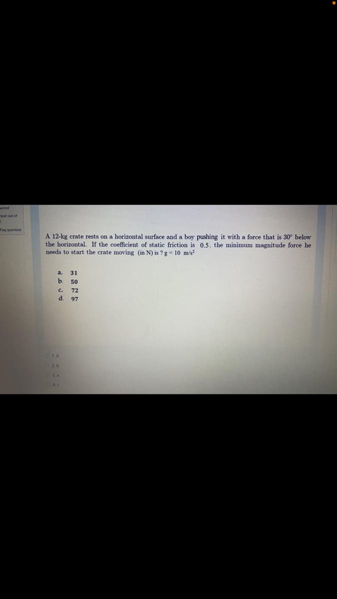 Flag question
A 12-kg crate rests on a horizontal surface and a boy pushing it with a force that is 30° below
the horizontal. If the coefficient of static friction is 0,5. the minimum magnitude force he
needs to start the crate moving (in N) is ? g = 10 m/s?
a.
31
b. 50
C.
72
d.
97
O 1. d
O3. a
