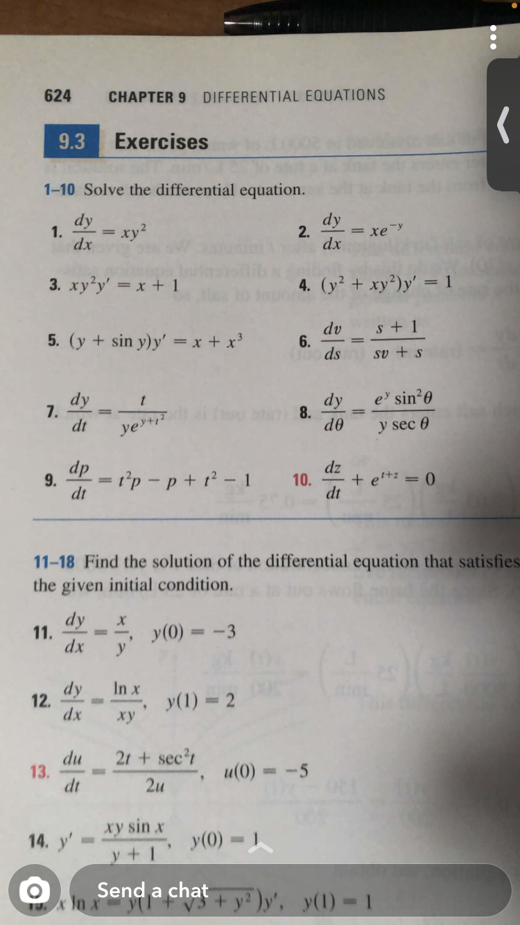 624
CHAPTER 9
DIFFERENTIAL EQUATIONS
9.3
Exercises
1-10 Solve the differential equation.
dy
dy
1.
dx
2.
= xey
dx
3. xy'y' = x + 1
4. (y² + xy²)y' = 1
s + 1
5. (y + sin y)y' = x + x'
dv
6.
ds
sv + s
dy
7.
dt
e' sin 0
dy
8.
de
yerti?
y sec 0
dp
9.
dz
= r°p – p + t² – 1
+ e'+: = 0
10.
dt
dt
11-18 Find the solution of the differential equation that satisfies
the given initial condition.
dy
11.
dx
y(0) = -3
%3D
dy
12.
dx
In x
y(1) = 2
xy
21 + sec?t
du
13.
dt
u(0) = -5
2u
xy sin x
14. y'
y(0) =
y+1'
Send a chat
+ y? )y', y(1) = 1
