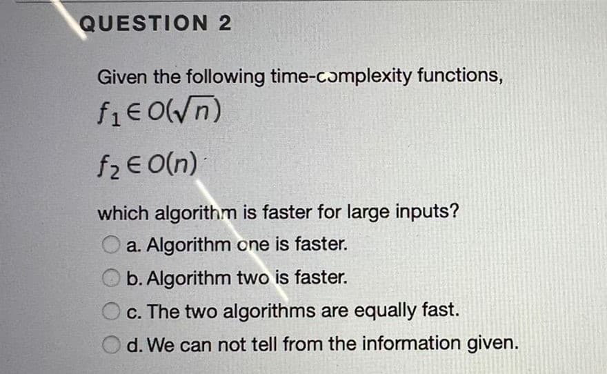 QUESTION 2
Given the following time-complexity functions,
fie O(n)
f2 E O(n)
which algorithm is faster for large inputs?
a. Algorithm one is faster.
b. Algorithm two is faster.
c. The two algorithms are equally fast.
d. We can not tell from the information given.
